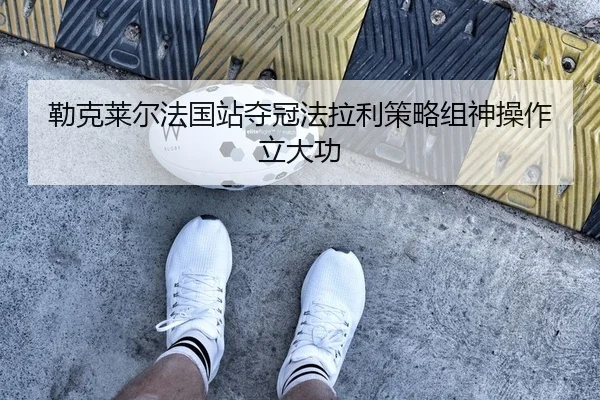 勒克莱尔法国站夺冠法拉利策略组神操作立大功